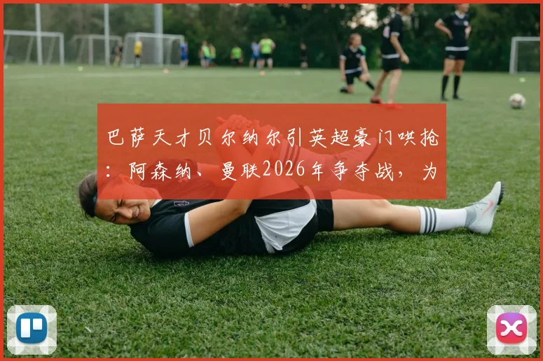 巴萨天才贝尔纳尔引英超豪门哄抢:阿森纳、曼联2026年争夺战,为何他仍坚持留队?