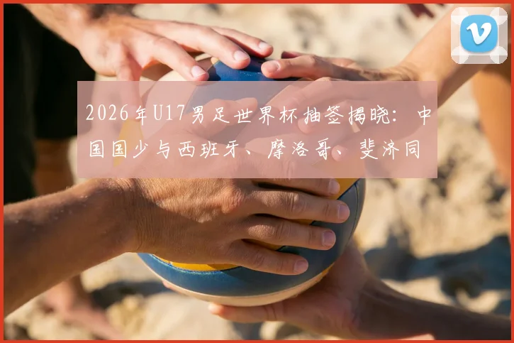 2026年U17男足世界杯抽签揭晓：中国国少与西班牙、摩洛哥、斐济同组，出线形势与赛程前瞻