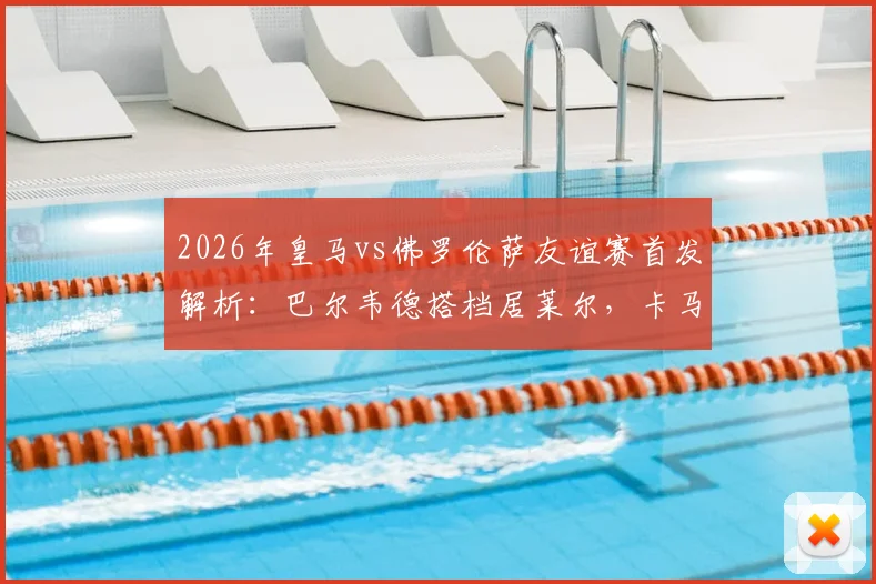 2026年皇马vs佛罗伦萨友谊赛首发解析:巴尔韦德搭档居莱尔,卡马文加位置成焦点