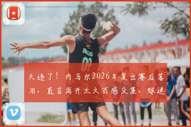 久违了!内马尔2026年复出赛后落泪,直言离开太久百感交集,球迷反应令人动容