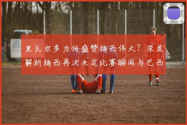 里瓦尔多为何盛赞梅西伟大？深度解析梅西再次决定比赛瞬间与巴西传奇的惺惺相惜