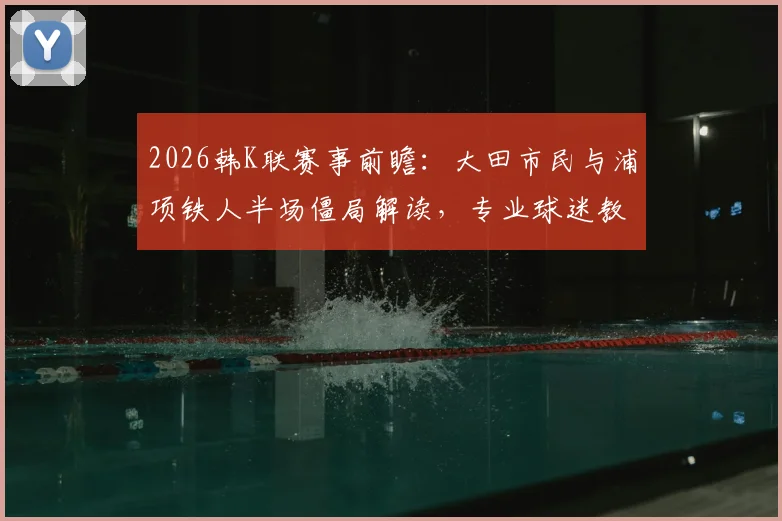 2026韩K联赛事前瞻：大田市民与浦项铁人半场僵局解读，专业球迷教你分析双方半场攻防数据