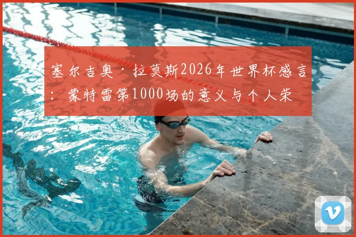 塞尔吉奥·拉莫斯2026年世界杯感言：蒙特雷第1000场的意义与个人荣耀全解析