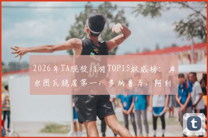 2026年TA现役门将TOP15权威榜:库尔图瓦稳居第一,多纳鲁马、阿利松谁更强?附详细排名解析