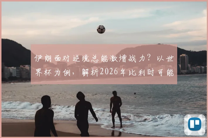 伊朗面对逆境总能激增战力？以世界杯为例，解析2026年比利时可能遇到的顽强抵抗