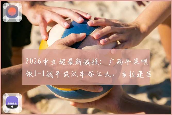 2026中女超最新战报：广西平果呗侬1-1战平武汉车谷江大，吉拉蓬吕悦云各进一球，附两队近期战绩分析