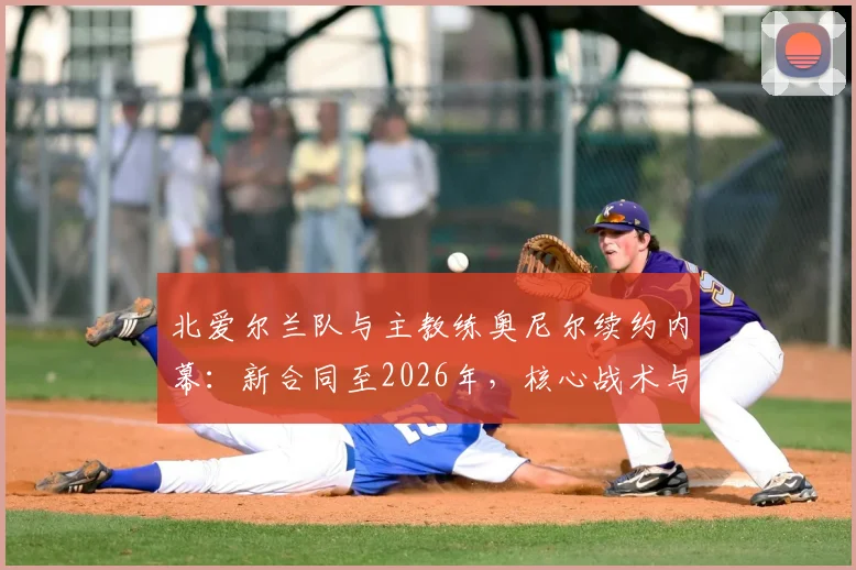 北爱尔兰队与主教练奥尼尔续约内幕：新合同至2026年，核心战术与未来规划深度解读