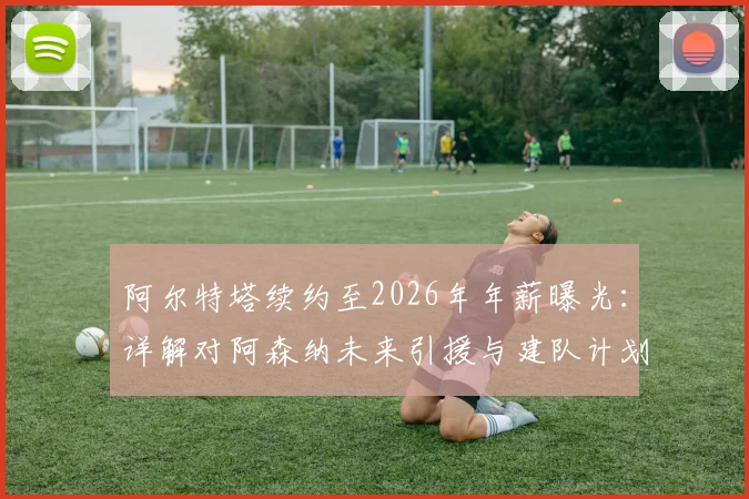阿尔特塔续约至2026年年薪曝光：详解对阿森纳未来引援与建队计划的关键影响，附球迷最关心问题解答