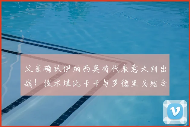 父亲确认伊纳西奥将代表意大利出战！技术堪比卡卡与罗德里戈结合体的新星2026世界杯前景分析