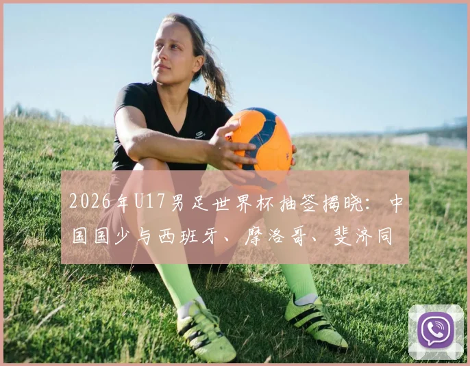 2026年U17男足世界杯抽签揭晓:中国国少与西班牙、摩洛哥、斐济同组,出线形势与赛程前瞻