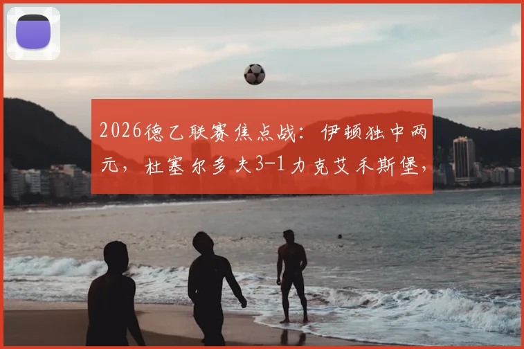 2026德乙联赛焦点战:伊顿独中两元,杜塞尔多夫3-1力克艾禾斯堡,最新积分榜与球员表现分析