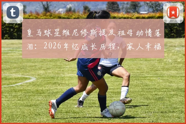 皇马球星维尼修斯提及祖母动情落泪：2026年忆成长历程，家人幸福是他最大动力