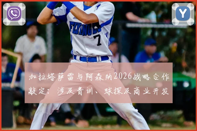 加拉塔萨雷与阿森纳2026战略合作敲定:涉及青训、球探及商业开发,土耳其名记披露共识细节