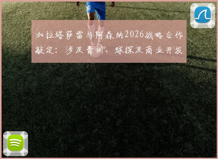 加拉塔萨雷与阿森纳2026战略合作敲定：涉及青训、球探及商业开发，土耳其名记披露共识细节