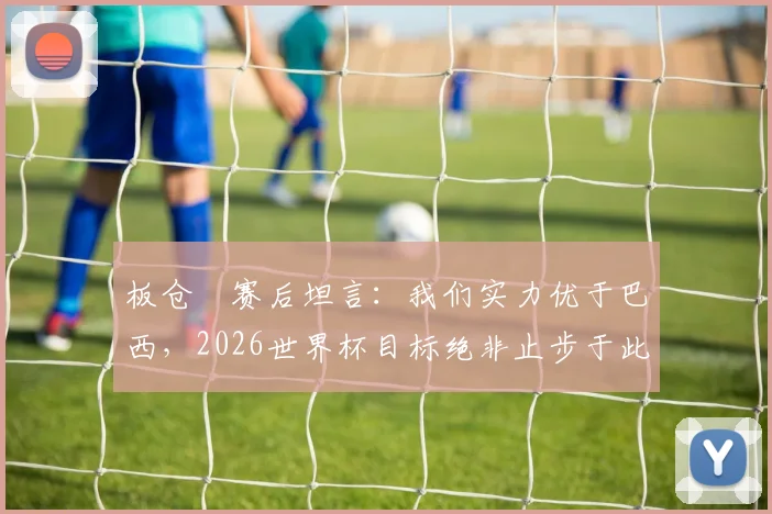 板仓滉赛后坦言：我们实力优于巴西，2026世界杯目标绝非止步于此