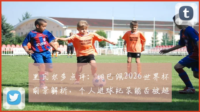 里瓦尔多点评：姆巴佩2026世界杯前景解析，个人进球纪录能否被超越引热议