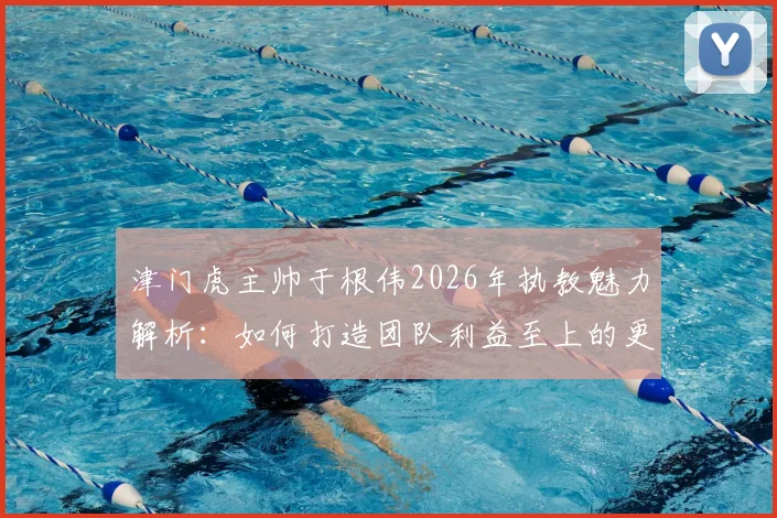 津门虎主帅于根伟2026年执教魅力解析：如何打造团队利益至上的更衣室文化