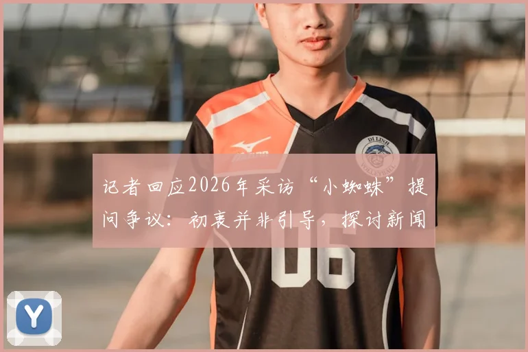 记者回应2026年采访“小蜘蛛”提问争议:初衷并非引导,探讨新闻采访中提问的边界与沟通困境