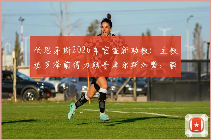 伯恩茅斯2026年官宣新助教：主教练罗泽前得力助手库尔斯加盟，解析其背景与对球队影响