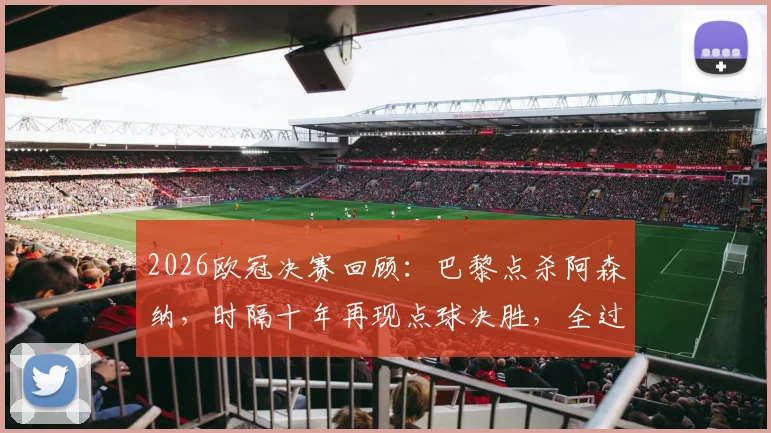 2026欧冠决赛回顾:巴黎点杀阿森纳,时隔十年再现点球决胜,全过程深度复盘