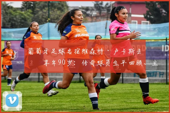 葡萄牙足球名宿维森特·卢卡斯去世享年90岁：传奇球员生平回顾、主要成就与葡萄牙足协悼念声明全文