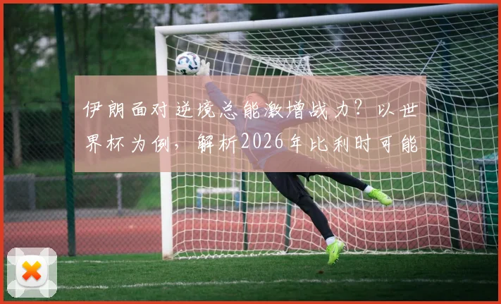 伊朗面对逆境总能激增战力？以世界杯为例，解析2026年比利时可能遇到的顽强抵抗