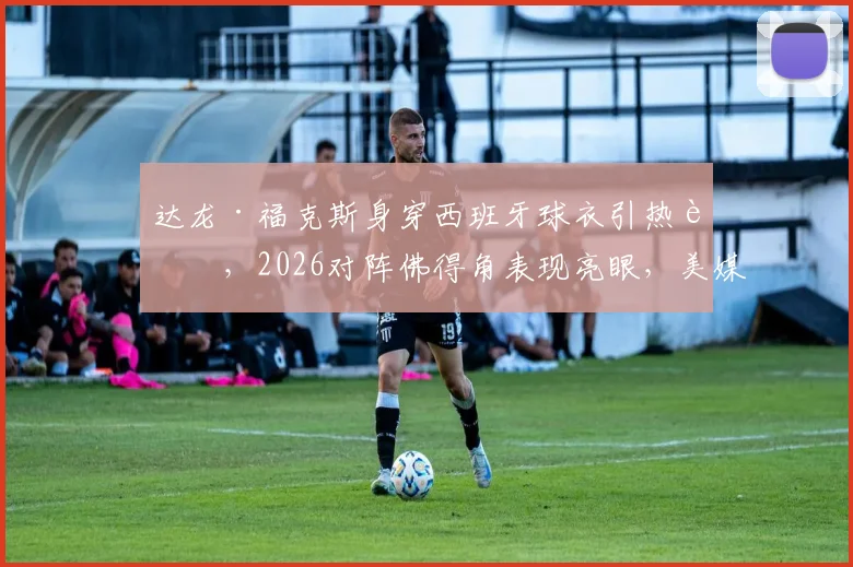 达龙·福克斯身穿西班牙球衣引热议，2026对阵佛得角表现亮眼，美媒调侃事件全解析