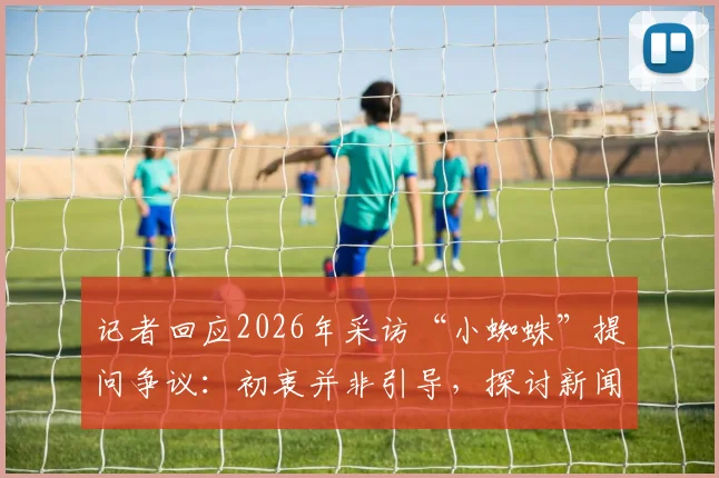 记者回应2026年采访“小蜘蛛”提问争议：初衷并非引导，探讨新闻采访中提问的边界与沟通困境