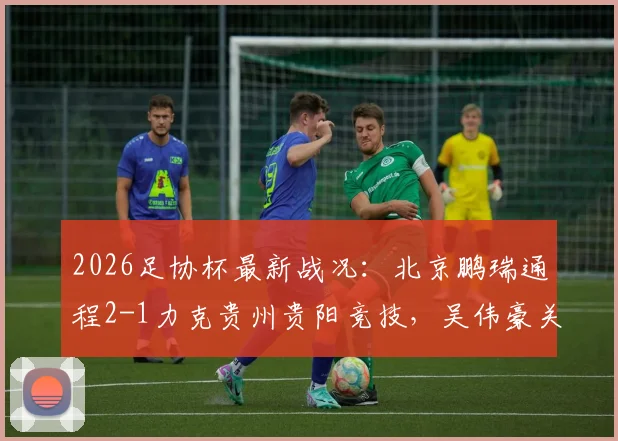 2026足协杯最新战况：北京鹏瑞通程2-1力克贵州贵阳竞技，吴伟豪关键破门助球队晋级