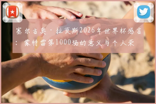 塞尔吉奥·拉莫斯2026年世界杯感言：蒙特雷第1000场的意义与个人荣耀全解析