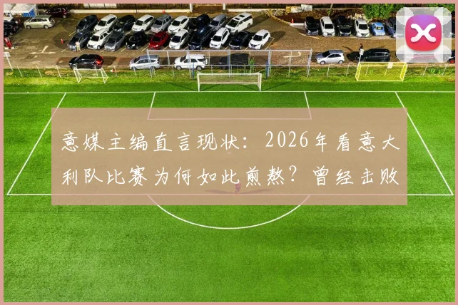 意媒主编直言现状：2026年看意大利队比赛为何如此煎熬？曾经击败马拉多纳的辉煌去哪了？