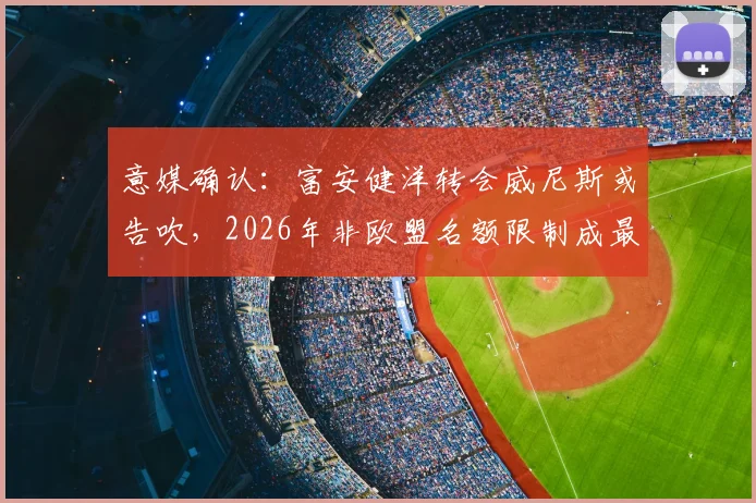 意媒确认：富安健洋转会威尼斯或告吹，2026年非欧盟名额限制成最大阻碍，球迷直呼可惜