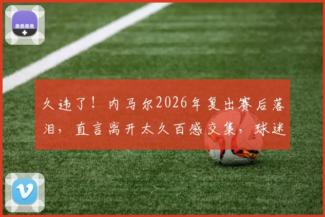 久违了！内马尔2026年复出赛后落泪，直言离开太久百感交集，球迷反应令人动容