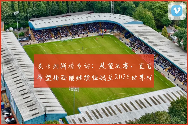 麦卡利斯特专访：展望决赛，直言希望梅西能继续征战至2026世界杯