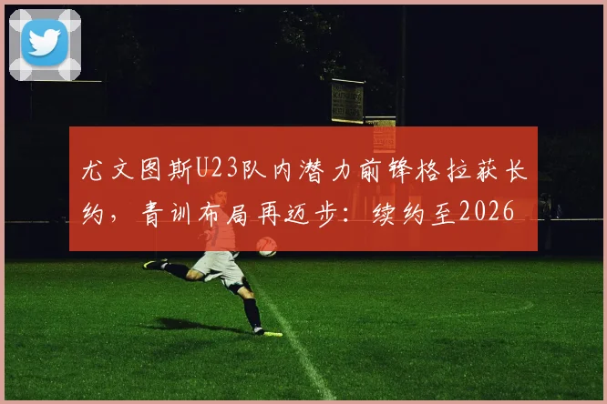 尤文图斯U23队内潜力前锋格拉获长约，青训布局再迈步：续约至2026年背后的球队规划与球员前景