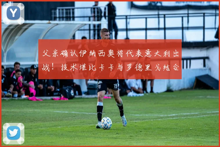 父亲确认伊纳西奥将代表意大利出战！技术堪比卡卡与罗德里戈结合体的新星2026世界杯前景分析