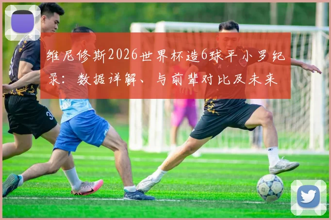维尼修斯2026世界杯造6球平小罗纪录：数据详解、与前辈对比及未来能否超越分析