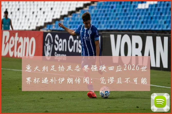 意大利足协及各界强硬回应2026世界杯递补伊朗传闻:荒谬且不可能,坚守体育精神