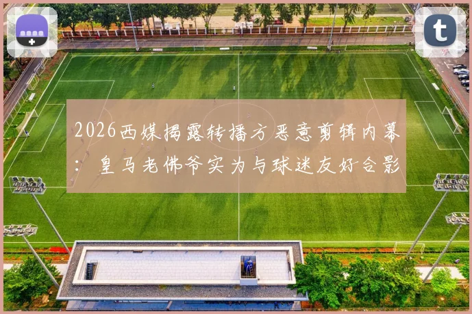2026西媒揭露转播方恶意剪辑内幕:皇马老佛爷实为与球迷友好合影,争吵系人为误导