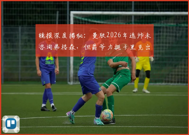 镜报深度揭秘：曼联2026年选帅未咨询弗格森，但爵爷力挺卡里克出任曼联主帅原因解析