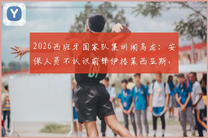 2026西班牙国家队集训闹乌龙：安保人员不认识前锋伊格莱西亚斯，拒绝其进入训练营引热议