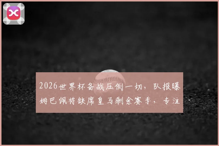 2026世界杯备战压倒一切，队报曝姆巴佩将缺席皇马剩余赛季，专注国家队引热议