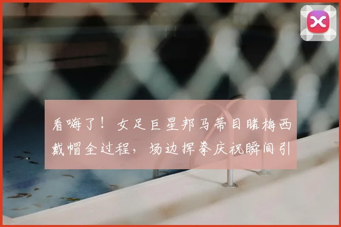 看嗨了!女足巨星邦马蒂目睹梅西戴帽全过程,场边挥拳庆祝瞬间引爆网络