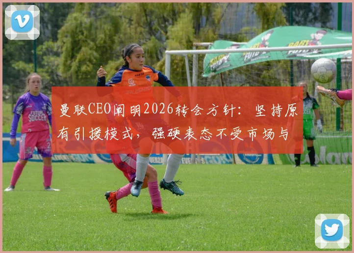 曼联CEO阐明2026转会方针:坚持原有引援模式,强硬表态不受市场与经纪人操控