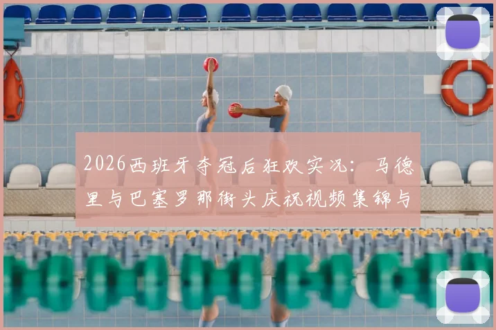 2026西班牙夺冠后狂欢实况:马德里与巴塞罗那街头庆祝视频集锦与深度解读