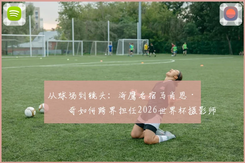 从球场到镜头：海鹰名宿马肖恩·林奇如何跨界担任2026世界杯摄影师，揭秘其多重技能与幕后故事