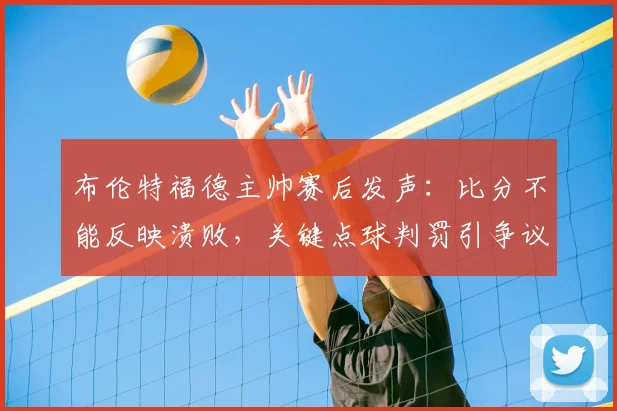 布伦特福德主帅赛后发声:比分不能反映溃败,关键点球判罚引争议,2026赛季英超焦点解读
