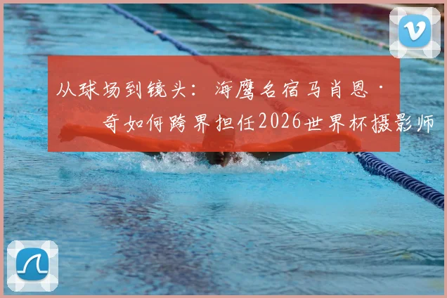 从球场到镜头：海鹰名宿马肖恩·林奇如何跨界担任2026世界杯摄影师，揭秘其多重技能与幕后故事