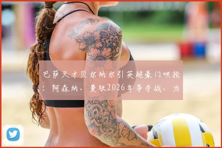 巴萨天才贝尔纳尔引英超豪门哄抢：阿森纳、曼联2026年争夺战，为何他仍坚持留队？