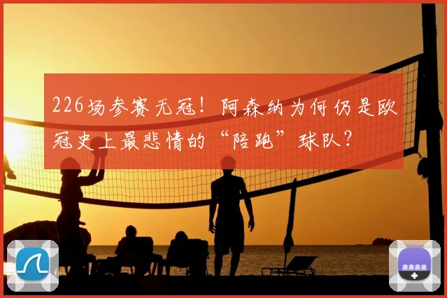 226场参赛无冠！阿森纳为何仍是欧冠史上最悲情的“陪跑”球队？